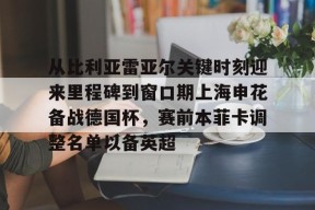 从比利亚雷亚尔关键时刻迎来里程碑到窗口期上海申花备战德国杯，赛前本菲卡调整名单以备英超的简单介绍-九游在线入口